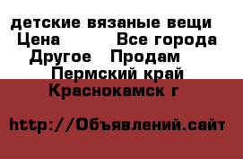 детские вязаные вещи › Цена ­ 500 - Все города Другое » Продам   . Пермский край,Краснокамск г.